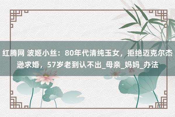 红腾网 波姬小丝：80年代清纯玉女，拒绝迈克尔杰逊求婚，57岁老到认不出_母亲_妈妈_办法