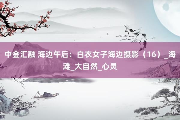 中金汇融 海边午后：白衣女子海边摄影（16）_海滩_大自然_心灵