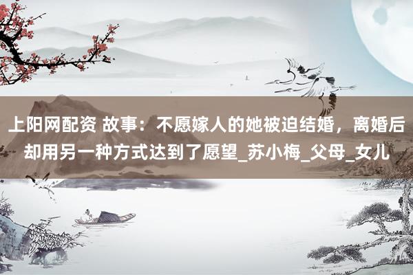 上阳网配资 故事：不愿嫁人的她被迫结婚，离婚后却用另一种方式达到了愿望_苏小梅_父母_女儿