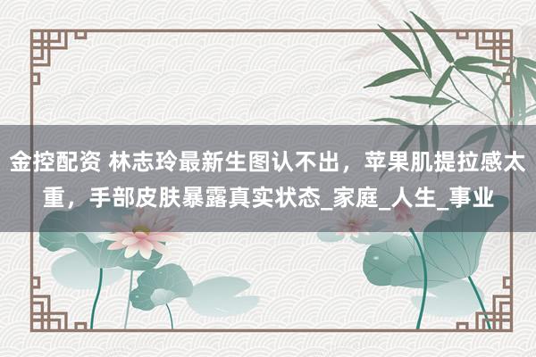 金控配资 林志玲最新生图认不出，苹果肌提拉感太重，手部皮肤暴露真实状态_家庭_人生_事业