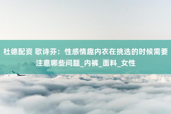 杜德配资 歌诗芬：性感情趣内衣在挑选的时候需要注意哪些问题_内裤_面料_女性