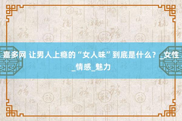 嘉多网 让男人上瘾的“女人味”到底是什么？_女性_情感_魅力