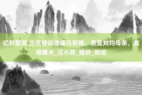 亿财配资 兰玉疑似造谣马筱梅，竟是刘均母亲，真相曝光_汪小菲_婚纱_郭培