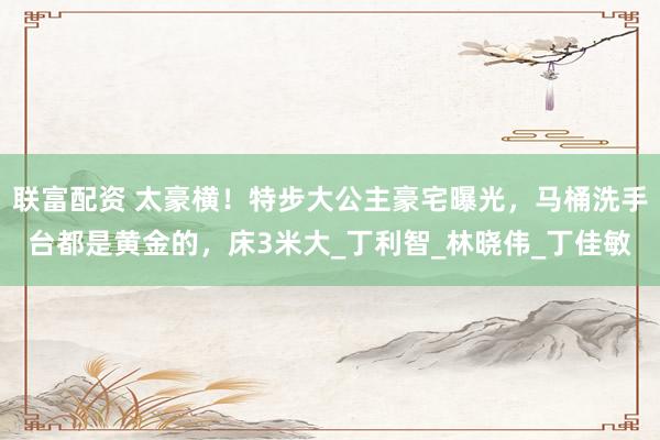 联富配资 太豪横！特步大公主豪宅曝光，马桶洗手台都是黄金的，床3米大_丁利智_林晓伟_丁佳敏