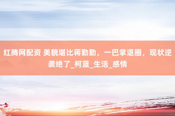 红腾网配资 美貌堪比蒋勤勤，一巴掌退圈，现状逆袭绝了_柯蓝_生活_感情
