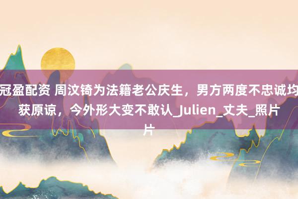 冠盈配资 周汶锜为法籍老公庆生，男方两度不忠诚均获原谅，今外形大变不敢认_Julien_丈夫_照片