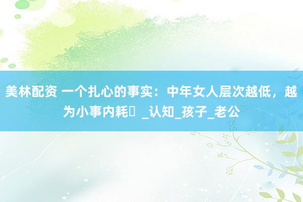 美林配资 一个扎心的事实：中年女人层次越低，越为小事内耗​_认知_孩子_老公