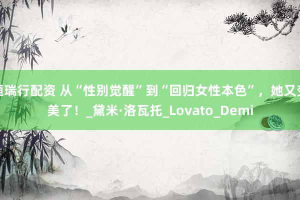 恒瑞行配资 从“性别觉醒”到“回归女性本色”，她又变美了！_黛米·洛瓦托_Lovato_Demi