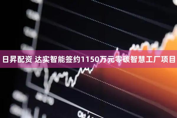日昇配资 达实智能签约1150万元零碳智慧工厂项目
