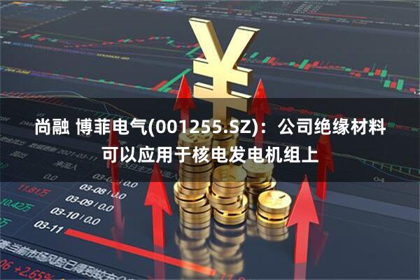 尚融 博菲电气(001255.SZ)：公司绝缘材料可以应用于核电发电机组上