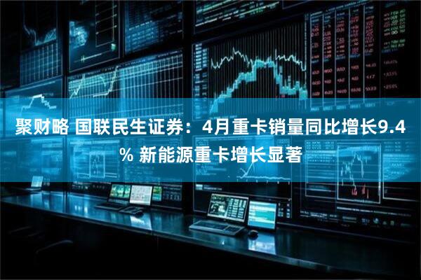 聚财略 国联民生证券：4月重卡销量同比增长9.4% 新能源重卡增长显著