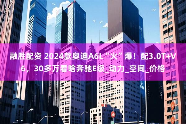 融胜配资 2024款奥迪A6L“火”爆！配3.0T+V6，30多万看啥奔驰E级_动力_空间_价格