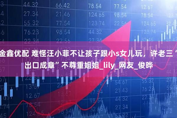 金鑫优配 难怪汪小菲不让孩子跟小s女儿玩，许老三“出口成章”不尊重姐姐_lily_网友_俊晔