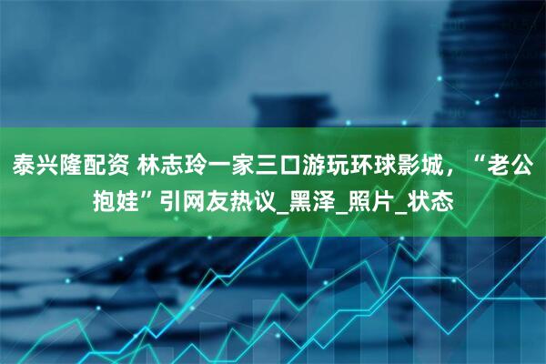 泰兴隆配资 林志玲一家三口游玩环球影城，“老公抱娃”引网友热议_黑泽_照片_状态