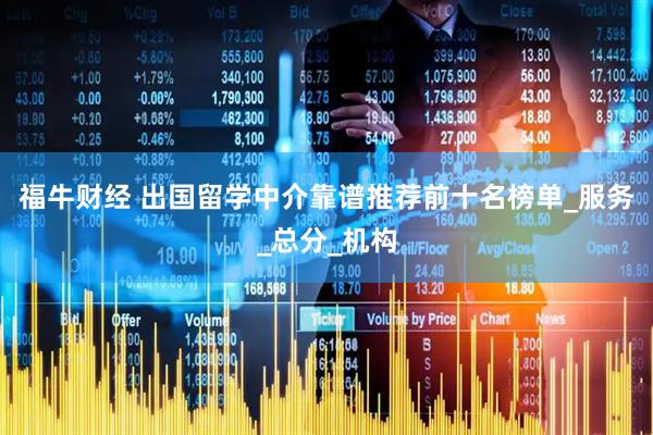 福牛财经 出国留学中介靠谱推荐前十名榜单_服务_总分_机构