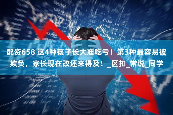 配资658 这4种孩子长大准吃亏！第3种最容易被欺负，家长现在改还来得及！_区扣_常说_同学