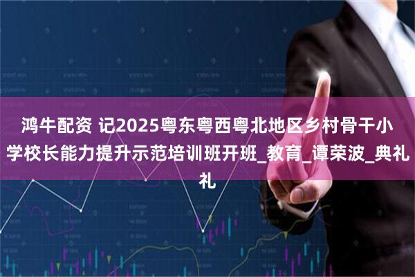 鸿牛配资 记2025粤东粤西粤北地区乡村骨干小学校长能力提升示范培训班开班_教育_谭荣波_典礼