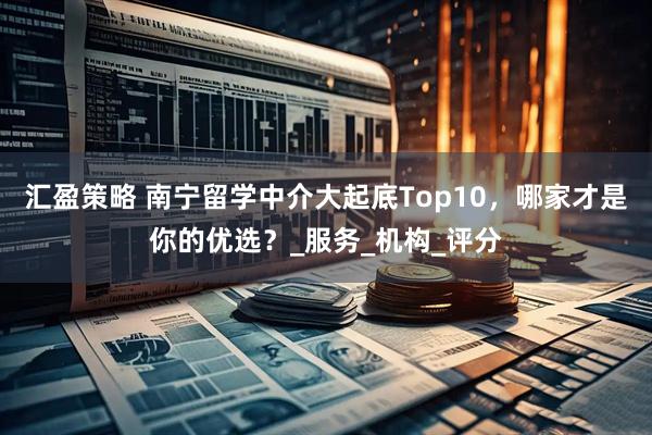 汇盈策略 南宁留学中介大起底Top10，哪家才是你的优选？_服务_机构_评分