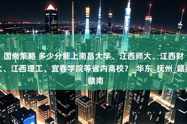 国尚策略 多少分能上南昌大学、江西师大、江西财大、江西理工、宜春学院等省内高校？_华东_抚州_赣南