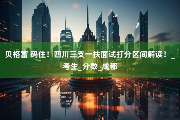 贝格富 码住！四川三支一扶面试打分区间解读！_考生_分数_成都