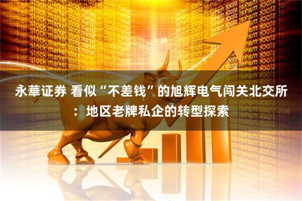 永華证券 看似“不差钱”的旭辉电气闯关北交所：地区老牌私企的转型探索