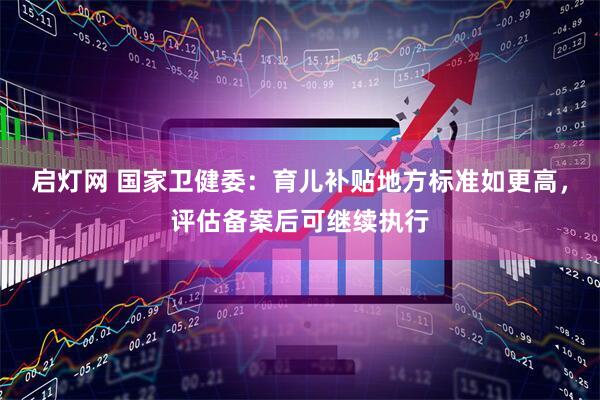 启灯网 国家卫健委：育儿补贴地方标准如更高，评估备案后可继续执行