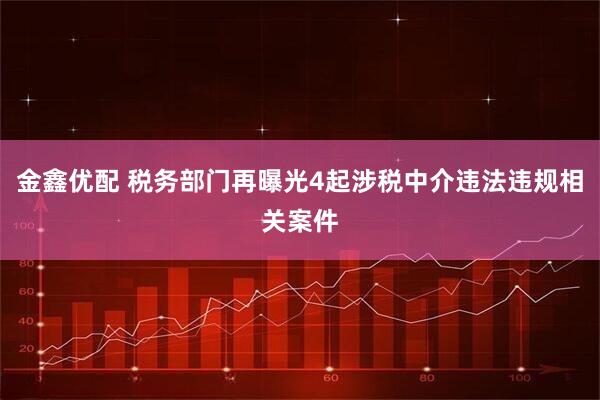 金鑫优配 税务部门再曝光4起涉税中介违法违规相关案件