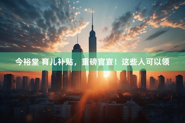 今裕堂 育儿补贴，重磅官宣！这些人可以领