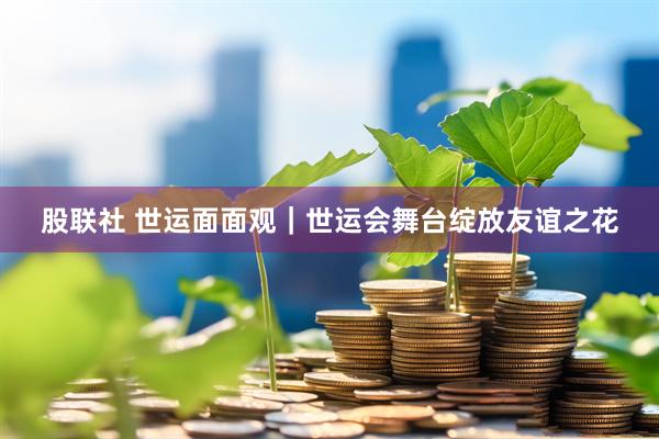股联社 世运面面观｜世运会舞台绽放友谊之花
