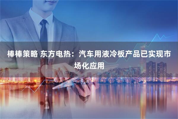棒棒策略 东方电热：汽车用液冷板产品已实现市场化应用