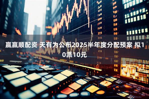 赢赢顺配资 天有为公布2025半年度分配预案 拟10派10元