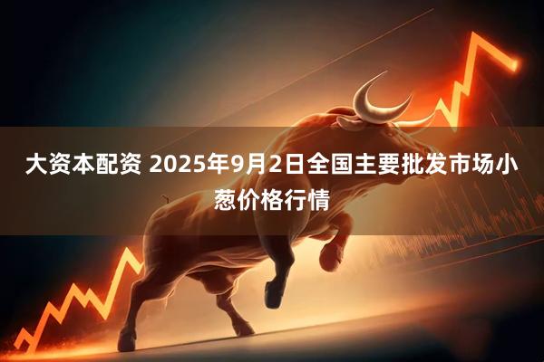 大资本配资 2025年9月2日全国主要批发市场小葱价格行情