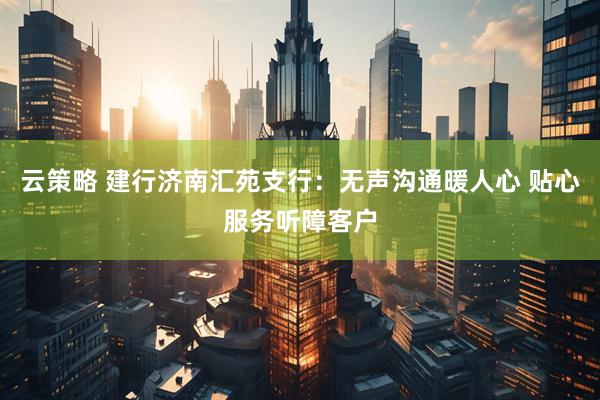 云策略 建行济南汇苑支行：无声沟通暖人心 贴心服务听障客户
