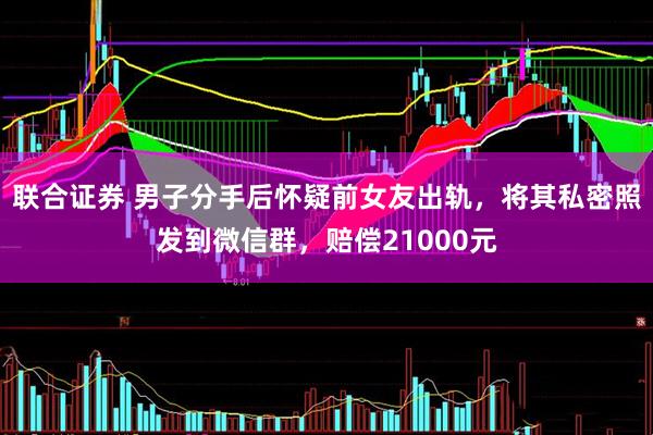 联合证券 男子分手后怀疑前女友出轨，将其私密照发到微信群，赔偿21000元