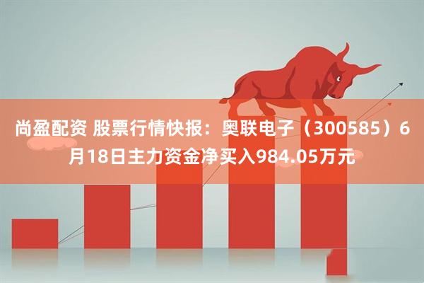 尚盈配资 股票行情快报：奥联电子（300585）6月18日主力资金净买入984.05万元