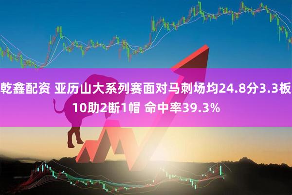 乾鑫配资 亚历山大系列赛面对马刺场均24.8分3.3板10助2断1帽 命中率39.3%