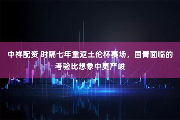 中祥配资 时隔七年重返土伦杯赛场,国青面临的考验比想象中更严峻